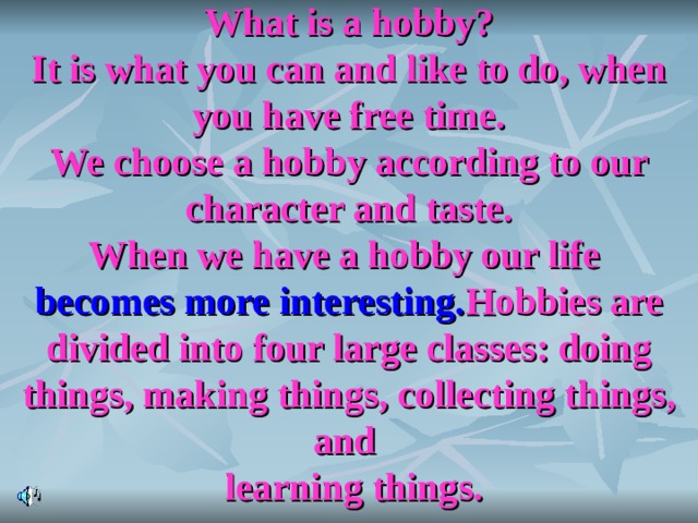 What is a hobby?  It is what you can and like to do, when you have free time.  We choose a hobby according to our character and taste.  When we have a hobby our life becomes more interesting. Hobbies are divided into four large classes: doing things, making things, collecting things, and  learning things. 