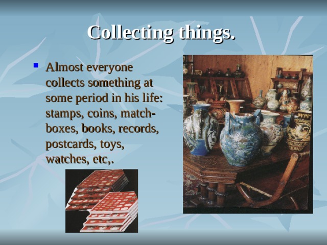 Collecting things. Almost everyone collects something at some period in his life: stamps, coins, match-boxes, books, records, postcards, toys, watches, etc,.  