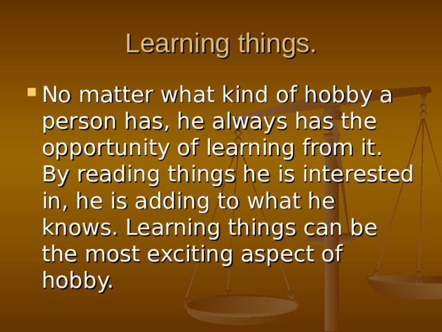 Learning things. No matter what kind of hobby a person has, he always has the opportunity of learning from it. By reading things he is interested in, he is adding to what he knows. Learning things can be the most exciting aspect of hobby. 
