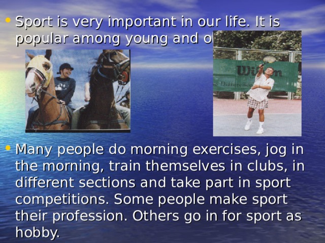 Sport is very important in our life. It is popular among young and old people.     Many people do morning exercises, jog in the morning, train themselves in clubs, in different sections and take part in sport competitions. Some people make sport their profession. Others go in for sport as hobby. 