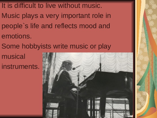 It is difficult to live without music. Music plays a very important role in people`s life and reflects mood and emotions. Some hobbyists write music or play musical instruments. 