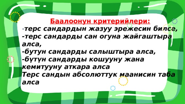 Баалоонун критерийлери: - терс сандардын жазуу эрежесин билсе, -терс сандарды сан огуна жайгаштыра алса, -бутун сандарды салыштыра алса, -бүтүн сандарды кошууну жана кемитууну аткара алса Терс сандын абсолюттук маанисин таба алса 