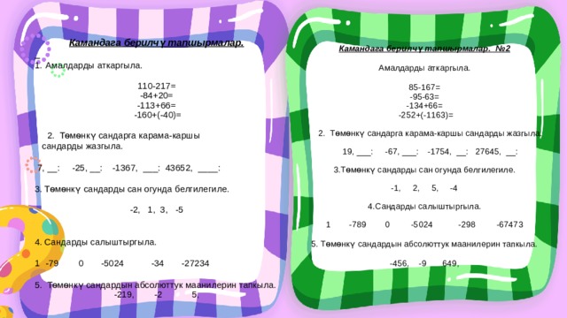 Камандага берилчү тапшырмалар.  Амалдарды аткаргыла. 110-217= -84+20= -113+66=  -160+(-40)=  2. Тѳмѳнкү сандарга карама-каршы  сандарды жазгыла.  7, __: -25, __: -1367, ___: 43652, ____: 3. Тѳмѳнкү сандарды сан огунда белгилегиле. -2, 1, 3, -5     4. Сандарды салыштыргыла. -79 0 -5024 -34 -27234 5. Тѳмѳнкү сандардын абсолюттук маанилерин тапкыла. -219, -2 5, Камандага берилчү тапшырмалар. №2 Амалдарды аткаргыла. 85-167= -95-63= -134+66=  -252+(-1163)=  2. Тѳмѳнкү сандарга карама-каршы сандарды жазгыла.    19, ___: -67, ___: -1754, __: 27645, __:   3.Тѳмѳнкү сандарды сан огунда белгилегиле. -1, 2, 5, -4   4.Сандарды салыштыргыла.   1 -789 0 -5024 -298 -67473   5. Тѳмѳнкү сандардын абсолюттук маанилерин тапкыла. -456, -9 649, 