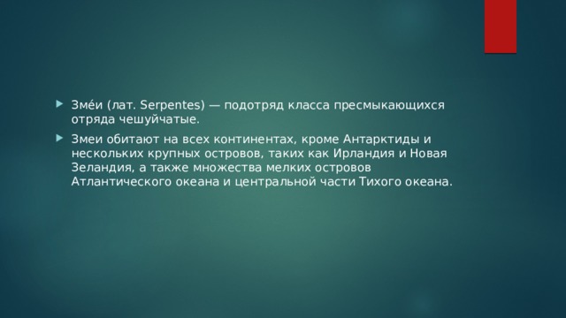 Зме́и (лат. Serpentes) — подотряд класса пресмыкающихся отряда чешуйчатые. Змеи обитают на всех континентах, кроме Антарктиды и нескольких крупных островов, таких как Ирландия и Новая Зеландия, а также множества мелких островов Атлантического океана и центральной части Тихого океана. 