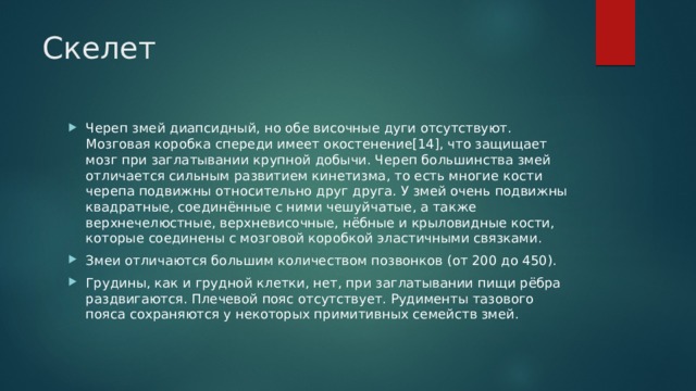 Скелет Череп змей диапсидный, но обе височные дуги отсутствуют. Мозговая коробка спереди имеет окостенение[14], что защищает мозг при заглатывании крупной добычи. Череп большинства змей отличается сильным развитием кинетизма, то есть многие кости черепа подвижны относительно друг друга. У змей очень подвижны квадратные, соединённые с ними чешуйчатые, а также верхнечелюстные, верхневисочные, нёбные и крыловидные кости, которые соединены с мозговой коробкой эластичными связками. Змеи отличаются большим количеством позвонков (от 200 до 450). Грудины, как и грудной клетки, нет, при заглатывании пищи рёбра раздвигаются. Плечевой пояс отсутствует. Рудименты тазового пояса сохраняются у некоторых примитивных семейств змей. 