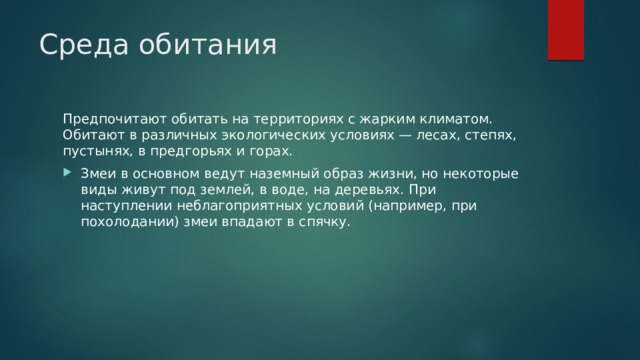 Среда обитания Предпочитают обитать на территориях с жарким климатом. Обитают в различных экологических условиях — лесах, степях, пустынях, в предгорьях и горах. Змеи в основном ведут наземный образ жизни, но некоторые виды живут под землей, в воде, на деревьях. При наступлении неблагоприятных условий (например, при похолодании) змеи впадают в спячку. 