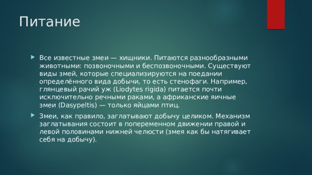 Питание Все известные змеи — хищники. Питаются разнообразными животными: позвоночными и беспозвоночными. Существуют виды змей, которые специализируются на поедании определённого вида добычи, то есть стенофаги. Например, глянцевый рачий уж (Liodytes rigida) питается почти исключительно речными раками, а африканские яичные змеи (Dasypeltis) — только яйцами птиц. Змеи, как правило, заглатывают добычу целиком. Механизм заглатывания состоит в попеременном движении правой и левой половинами нижней челюсти (змея как бы натягивает себя на добычу). 