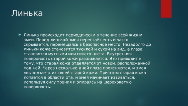 Линька Линька происходит периодически в течение всей жизни змеи. Перед линькой змея перестаёт есть и часто скрывается, перемещаясь в безопасное место. Незадолго до линьки кожа становится тусклой и сухой на вид, а глаза становятся мутными или синего цвета. Внутренняя поверхность старой кожи разжижается. Это приводит к тому, что старая кожа отделяется от новой, расположенной под ней. Через несколько дней глаза проясняются, и змея «выползает» из своей старой кожи. При этом старая кожа лопается в области рта, и змея начинает извиваться, используя силу трения и опираясь на шероховатую поверхность. 