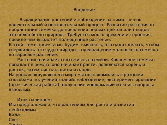 Введение  Выращивание растений и наблюдение за ними – очень увлекательный и познавательный процесс. Развитие растения от прорастания семечка до появления первых цветов или плодов – это волшебство природы. Требуется много времени и терпения, прежде чем вырастет полноценное растение. В этой теме проекта мы будим выяснять, что надо сделать, чтобы свершилось это чудо природы – превращение маленького семечка во взрослое растение.  Растение начинает свою жизнь с семени. Крошечное семечко попадает в землю, оно начинает расти, появляются корень и росток, затем листья, цветы и плоды. На уроках окружающего мира мы познакомились с разными способами получения знаний: наблюдение, экспериментирование (практическая работа), получение информации из книг, вопросы взрослым.  Итак начинаем: Мы предположили, что растениям для роста и развития необходимы: Вода Свет Тепло Воздух Пища 