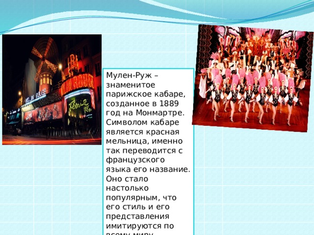 Мулен-Руж – знаменитое парижское кабаре, созданное в 1889 год на Монмартре. Символом кабаре является красная мельница, именно так переводится с французского языка его название. Оно стало настолько популярным, что его стиль и его представления имитируются по всему миру. 