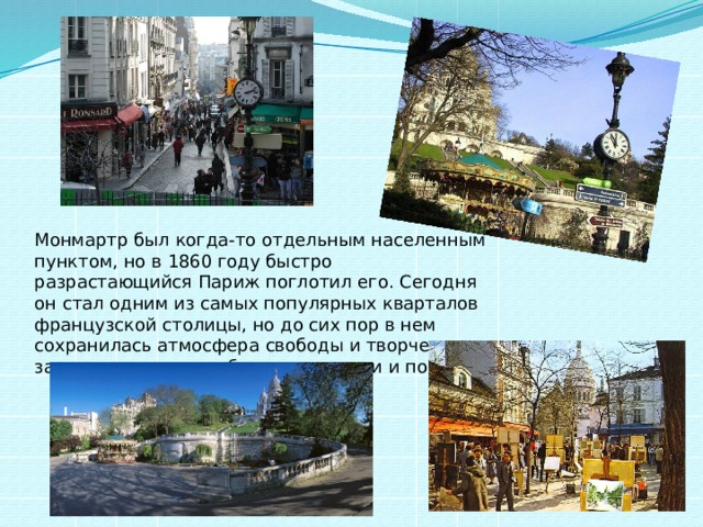 Монмартр был когда-то отдельным населенным пунктом, но в 1860 году быстро разрастающийся Париж поглотил его. Сегодня он стал одним из самых популярных кварталов французской столицы, но до сих пор в нем сохранилась атмосфера свободы и творчества, за что его всегда любили художники и поэты. 