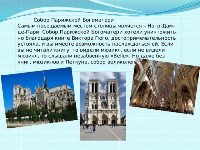  Собор Парижской Богоматери Самым посещаемым местом столицы является – Нотр-Дам-де-Пари. Собор Парижской Богоматери хотели уничтожить, но благодаря книге Виктора Гюго, достопримечательность устояла, и вы имеете возможность наслаждаться ей. Если вы не читали книгу, то видели мюзикл, если не видели мюзикл, то слышали незабвенную «Belle». Но даже без книг, мюзиклов и Петкуна, собор великолепен.   