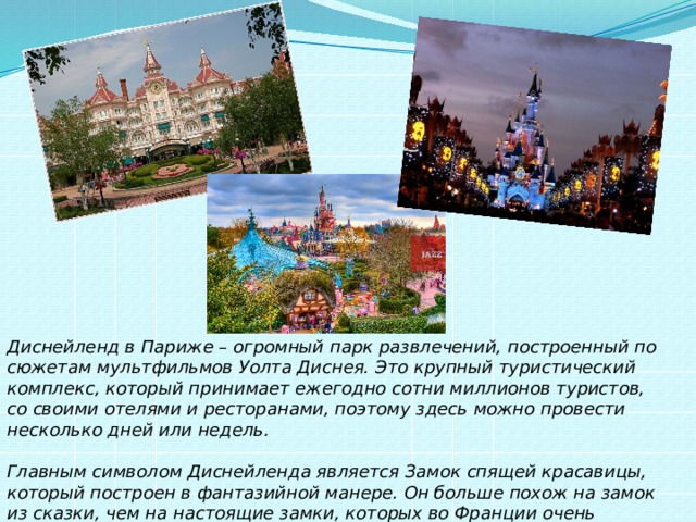 Диснейленд в Париже – огромный парк развлечений, построенный по сюжетам мультфильмов Уолта Диснея. Это крупный туристический комплекс, который принимает ежегодно сотни миллионов туристов, со своими отелями и ресторанами, поэтому здесь можно провести несколько дней или недель.   Главным символом Диснейленда является Замок спящей красавицы, который построен в фантазийной манере. Он больше похож на замок из сказки, чем на настоящие замки, которых во Франции очень много.  