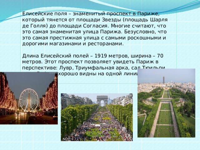 Елисейские поля – знаменитый проспект в Париже, который тянется от площади Звезды (площадь Шарля де Голля) до площади Согласия. Многие считают, что это самая знаменитая улица Парижа. Безусловно, что это самая престижная улица с самыми роскошными и дорогими магазинами и ресторанами.   Длина Елисейский полей – 1919 метров, ширина – 70 метров. Этот проспект позволяет увидеть Париж в перспективе: Лувр, Триумфальная арка, сад Тюильри, арка Дефанс хорошо видны на одной линии.   