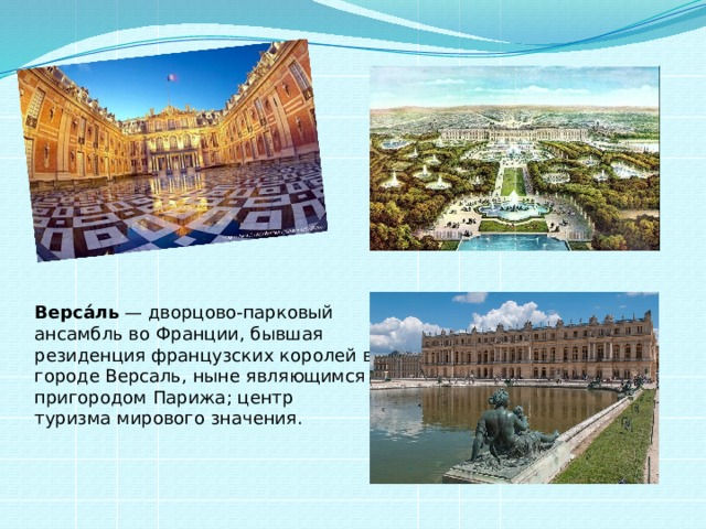 Верса́ль  — дворцово-парковый ансамбль во Франции, бывшая резиденция французских королей в городе Версаль, ныне являющимся пригородом Парижа; центр туризма мирового значения. 