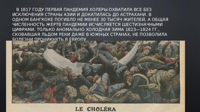  В 1817 году первая пандемия холеры охватила все без исключения страны Азии и докатилась до Астрахани. В одном Бангкоке погибло не менее 30 тысяч жителей, а общая численность жертв пандемии исчисляется шестизначными цифрами. Только аномально холодная зима 1823—1824 гг., сковавшая льдом реки даже в южных странах, не позволила болезни проникнуть в Европу. 