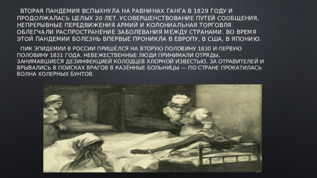  Вторая пандемия вспыхнула на равнинах Ганга в 1829 году и продолжалась целых 20 лет. Усовершенствование путей сообщения, непрерывные передвижения армий и колониальная торговля облегчали распространение заболевания между странами. Во время этой пандемии болезнь впервые проникла в Европу, в США, в Японию.  Пик эпидемии в России пришёлся на вторую половину 1830 и первую половину 1831 года. Невежественные люди принимали отряды, занимавшиеся дезинфекцией колодцев хлорной известью, за отравителей и врывались в поисках врагов в казённые больницы — по стране прокатилась волна холерных бунтов . 