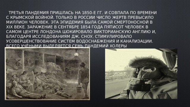  Третья пандемия пришлась на 1850-е гг. и совпала по времени с Крымской войной. Только в России число жертв превысило миллион человек. Эта эпидемия была самой смертоносной в XIX веке. Заражение в сентябре 1854 года пятисот человек в самом центре Лондона шокировало викторианскую Англию и, благодаря исследованиям Дж. Сноу, стимулировало усовершенствование систем водоснабжения и канализации. Всего учёными выделяется семь пандемий холеры 