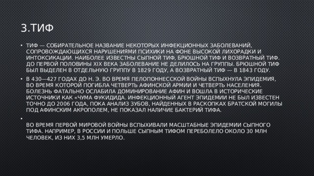 3.тиф Тиф — собирательное название некоторых инфекционных заболеваний, сопровождающихся нарушениями психики на фоне высокой лихорадки и интоксикации. Наиболее известны сыпной тиф, брюшной тиф и возвратный тиф. До первой половины XIX века заболевание не делилось на группы. Брюшной тиф был выделен в отдельную группу в 1829 году, а возвратный тиф — в 1843 году. В 430—427 годах до н. э. во время Пелопоннесской войны вспыхнула эпидемия, во время которой погибла четверть афинской армии и четверть населения. Болезнь фатально ослабила доминирование Афин и вошла в исторические источники как «чума Фукидида. Инфекционный агент эпидемии не был известен точно до 2006 года, пока анализ зубов, найденных в раскопках братской могилы под Афинским акрополем, не показал наличие бактерий тифа.  Во время Первой мировой войны вспыхивали масштабные эпидемии сыпного тифа. Например, в России и Польше сыпным тифом переболело около 30 млн человек, из них 3,5 млн умерло. 