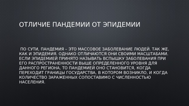 Отличие пандемии от эпидемии  По сути, пандемия – это массовое заболевание людей. Так же, как и эпидемия. Однако отличаются они своими масштабами. Если эпидемией принято называть вспышку заболевания при его распространенности выше определенного уровня для данного региона, то пандемией оно становится, когда переходит границы государства, в котором возникло, и когда количество зараженных сопоставимо с численностью населения. 