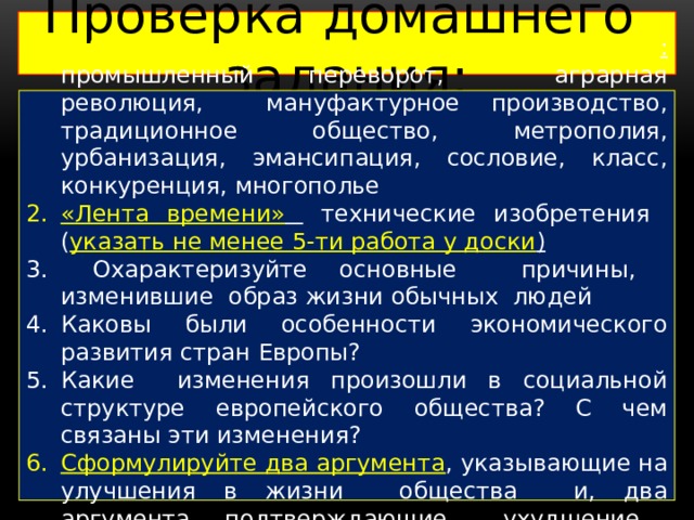 Проверка домашнего задания: Работа с понятийным аппаратом : промышленный переворот, аграрная революция, мануфактурное производство, традиционное общество, метрополия, урбанизация, эмансипация, сословие, класс, конкуренция, многополье «Лента времени»  технические изобретения ( указать не менее 5-ти работа у доски )  Охарактеризуйте основные причины, изменившие образ жизни обычных людей Каковы были особенности экономического развития стран Европы? Какие изменения произошли в социальной структуре европейского общества? С чем связаны эти изменения? Сформулируйте два аргумента , указывающие на улучшения в жизни общества и, два аргумента, подтверждающие ухудшение жизни людей. 