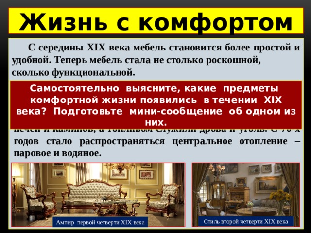 Жизнь с комфортом   С середины XIX века мебель становится более простой и удобной. Теперь мебель стала не столько роскошной, сколько функциональной. Самостоятельно выясните, какие предметы комфортной жизни появились в течении XIX века? Подготовьте мини-сообщение об одном из них.  До середины XIX века комнаты согревались при помощи печей и каминов, а топливом служили дрова и уголь. С 70-х годов стало распространяться центральное отопление – паровое и водяное. Стиль второй четверти XIX века Ампир первой четверти XIX века 