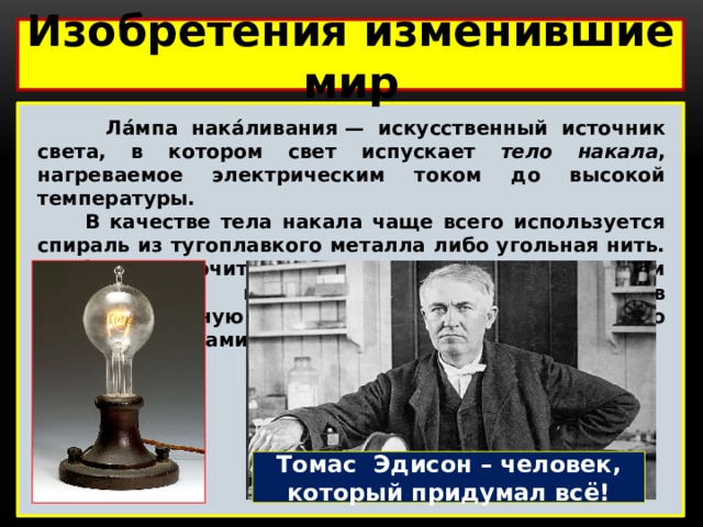 Изобретения изменившие мир   Ла́мпа нака́ливания — искусственный источник света, в котором свет испускает тело накала , нагреваемое электрическим током до высокой температуры.  В качестве тела накала чаще всего используется спираль из тугоплавкого металла либо угольная нить. Чтобы исключить окисление тела накала при контакте с воздухом, его помещают в вакуумированную колбу, либо колбу, заполненную инертными газами или парами. Томас Эдисон – человек, который придумал всё! 
