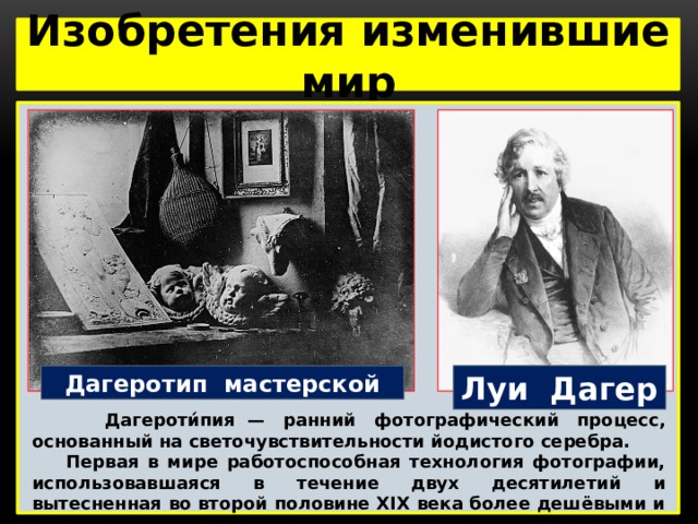 Изобретения изменившие мир  Луи Дагер Дагеротип мастерской  Дагероти́пия  — ранний фотографический процесс, основанный на светочувствительности йодистого серебра.  Первая в мире работоспособная технология фотографии, использовавшаяся в течение двух десятилетий и вытесненная во второй половине XIX века более дешёвыми и удобными процессами. 
