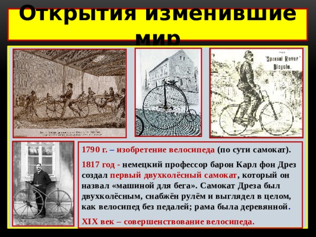 Открытия изменившие мир  1790 г. – изобретение велосипеда (по сути самокат). 1817 год - немецкий профессор барон Карл фон Дрез создал первый двухколёсный самокат , который он назвал «машиной для бега». Самокат Дреза был двухколёсным, снабжён рулём и выглядел в целом, как велосипед без педалей; рама была деревянной . XIX век – совершенствование велосипеда. 