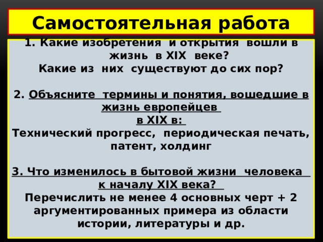 Самостоятельная работа  Какие изобретения и открытия вошли в жизнь в XIX веке? Какие из них существуют до сих пор?  2. Объясните термины и понятия, вошедшие в жизнь европейцев в XIX в: Технический прогресс, периодическая печать, патент, холдинг  3. Что изменилось в бытовой жизни человека к началу XIX века? Перечислить не менее 4 основных черт + 2 аргументированных примера из области истории, литературы и др.   