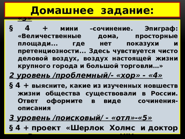 Домашнее задание: 1 уровень /воспроизведение/- «удовл»- «3» § 4 + мини –сочинение. Эпиграф: «Величественные дома, просторные площади... где нет показухи и претенциозности... Здесь чувствуется чисто деловой воздух, воздух настоящей жизни крупного города и большой торговли…» 2 уровень /проблемный/- «хор» - «4» § 4 + выясните, какие из изученных новшеств жизни общества существовали в России. Ответ оформите в виде сочинения-описания 3 уровень /поисковый/ - «отл»-«5» § 4 + проект «Шерлок Холмс и доктор Ватсон - дети XIX века» /презентация + пояснения/ 