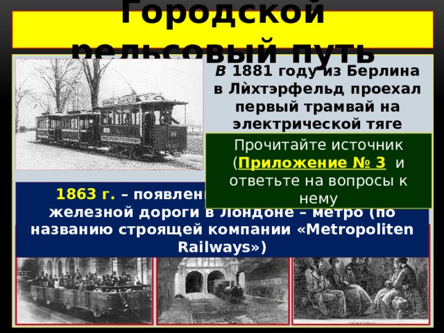 Городской рельсовый путь  В  1881 году из Берлина в Лѝхтэрфельд проехал  первый трамвай на электрической тяге Прочитайте источник ( Приложение № 3 и ответьте на вопросы к нему 1863 г. – появление первой подземной железной дороги в Лондоне – метро (по названию строящей компании «Metropoliten Railways») 