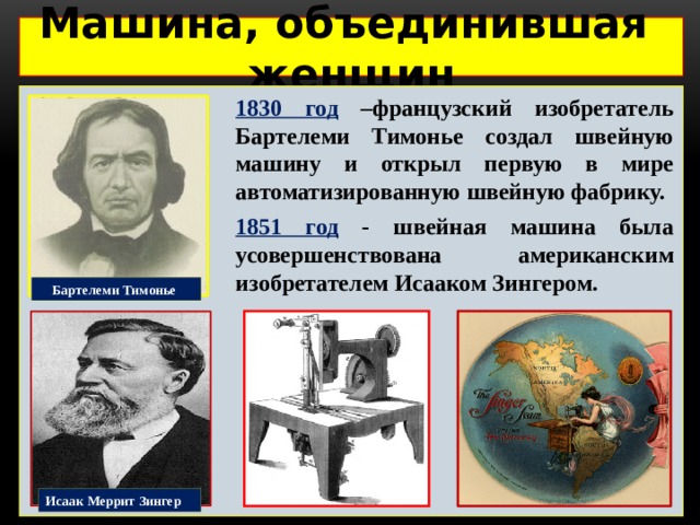 Машина, объединившая женщин  1830 год –французский изобретатель Бартелеми Тимонье создал швейную машину и открыл первую в мире автоматизированную швейную фабрику. 1851 год - швейная машина была усовершенствована американским изобретателем Исааком Зингером. Бартелеми Тимонье Исаак Меррит Зингер 