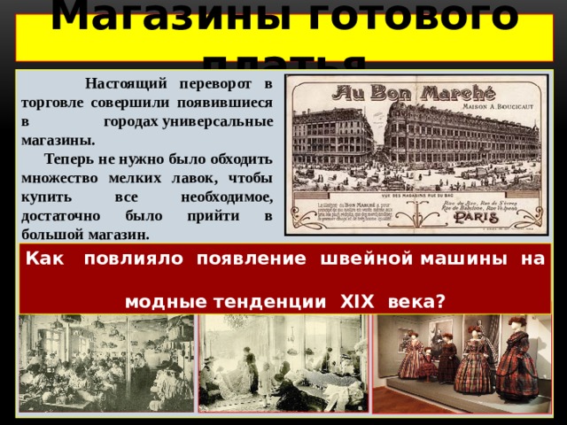 Магазины готового платья   Настоящий переворот в торговле совершили появившиеся в городах универсальные магазины.  Теперь не нужно было обходить множество мелких лавок, чтобы купить все необходимое, достаточно было прийти в большой магазин. Как повлияло появление швейной машины на модные тенденции XIX века? 