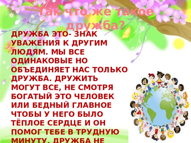 Так что же такое дружба? Дружба это- знак уважения к другим людям. Мы все одинаковые но объединяет нас только дружба. Дружить могут все, Не смотря богатый это человек или бедный Главное чтобы у него было тёплое сердце и он помог тебе в трудную минуту. Дружба не зависит от цвета кожи или красивой причёски, Мы все разные, но мы едины! 