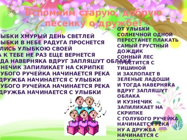Вспомним старую, добрую песенку о дружбе! От улыбки солнечной одной  Перестанет плакать самый грустный дождик  Сонный лес простится с тишиной  И захлопает в зеленые ладоши  И тогда наверняка вдруг запляшут облака  И кузнечик запиликает на скрипке  С голубого ручейка начинается река  Ну а дружба начинается с улыбки  С голубого ручейка начинается река  Ну а дружба начинается с улыбки От улыбки хмурый день светлей  От улыбки в небе радуга проснется  Поделись улыбкою своей  И она к тебе не раз еще вернется  И тогда наверняка вдруг запляшут облака  И кузнечик запиликает на скрипке  С голубого ручейка начинается река  Ну а дружба начинается с улыбки  С голубого ручейка начинается река  Ну а дружба начинается с улыбки 