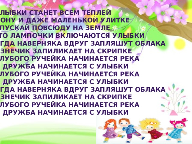От улыбки станет всем теплей  И слону и даже маленькой улитке  Так пускай повсюду на земле  Будто лампочки включаются улыбки  И тогда наверняка вдруг запляшут облака  И кузнечик запиликает на скрипке  С голубого ручейка начинается река  Ну а дружба начинается с улыбки  С голубого ручейка начинается река  Ну а дружба начинается с улыбки  И тогда наверняка вдруг запляшут облака  И кузнечик запиликает на скрипке  С голубого ручейка начинается река  Ну а дружба начинается с улыбки 