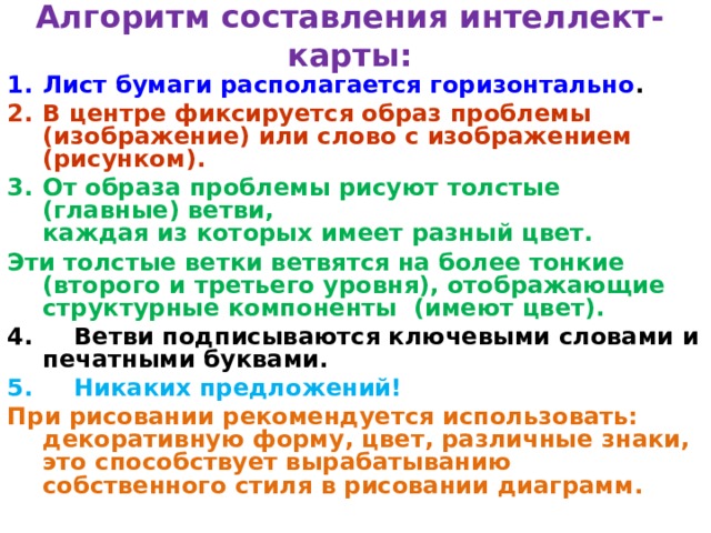 Алгоритм составления интеллект-карты: Лист бумаги располагается горизонтально . В центре фиксируется образ проблемы (изображение) или слово с изображением (рисунком). От образа проблемы рисуют толстые (главные) ветви,  каждая из которых имеет разный цвет. Эти толстые ветки ветвятся на более тонкие (второго и третьего уровня), отображающие структурные компоненты (имеют цвет). 4. Ветви подписываются ключевыми словами и печатными буквами. 5. Никаких предложений! При рисовании рекомендуется использовать: декоративную форму, цвет, различные знаки, это способствует вырабатыванию собственного стиля в рисовании диаграмм.   