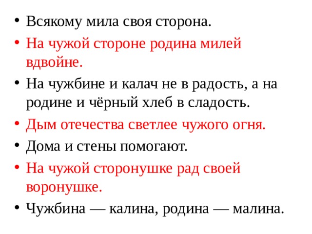 Всякому мила своя сторона. На чужой стороне родина милей вдвойне. На чужбине и калач не в радость, а на родине и чёрный хлеб в сладость. Дым отечества светлее чужого огня. Дома и стены помогают. На чужой сторонушке рад своей воронушке. Чужбина — калина, родина — малина. 