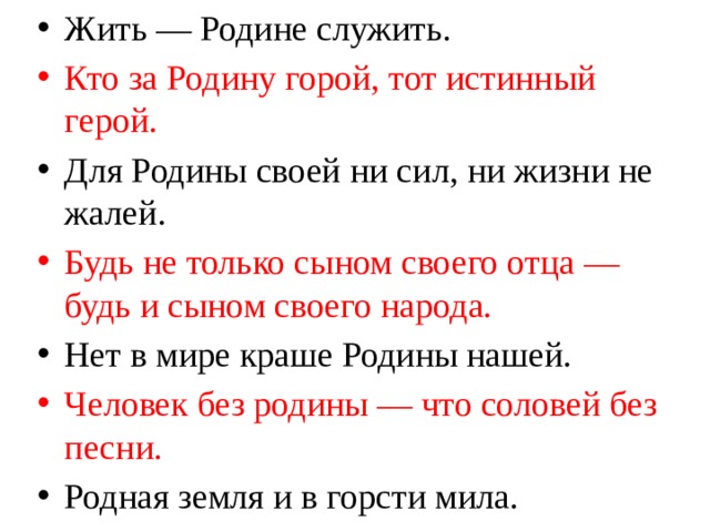 Жить — Родине служить. Кто за Родину горой, тот истинный герой. Для Родины своей ни сил, ни жизни не жалей. Будь не только сыном своего отца — будь и сыном своего народа. Нет в мире краше Родины нашей. Человек без родины — что соловей без песни. Родная земля и в горсти мила. 