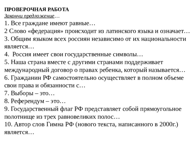 ПРОВЕРОЧНАЯ РАБОТА  Закончи предложение …  1. Все граждане имеют равные…  2 Слово «федерация» происходит из латинского языка и означает…  3. Общим языком всех россиян независимо от их национальности является…  4. Россия имеет свои государственные символы…  5. Наша страна вместе с другими странами поддерживает международный договор о правах ребенка, который называется…  6. Гражданин РФ самостоятельно осуществляет в полном объеме свои права и обязанности с…  7. Выборы – это…  8. Референдум – это…  9. Государственный флаг РФ представляет собой прямоугольное полотнище из трех равновеликих полос…  10. Автор слов Гимна РФ (нового текста, написанного в 2000г.) является…   