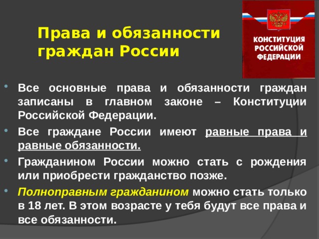 Права и обязанности граждан России Все основные права и обязанности граждан записаны в главном законе – Конституции Российской Федерации. Все граждане России имеют равные права и равные обязанности. Гражданином России можно стать с рождения или приобрести гражданство позже. Полноправным гражданином можно стать только в 18 лет. В этом возрасте у тебя будут все права и все обязанности. 