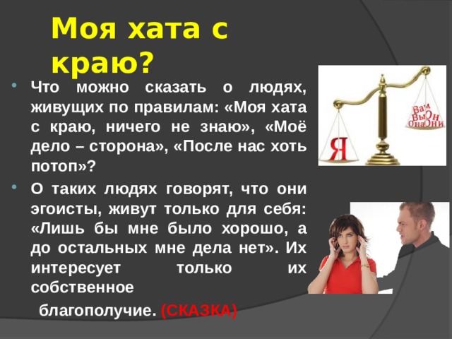 Моя хата с краю? Что можно сказать о людях, живущих по правилам: «Моя хата с краю, ничего не знаю», «Моё дело – сторона», «После нас хоть потоп»? О таких людях говорят, что они эгоисты, живут только для себя: «Лишь бы мне было хорошо, а до остальных мне дела нет». Их интересует только их собственное  благополучие. (СКАЗКА) 