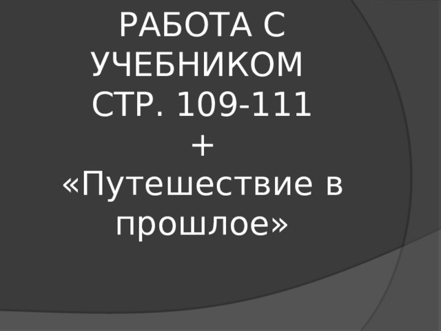 РАБОТА С УЧЕБНИКОМ  СТР. 109-111  +  «Путешествие в прошлое» 