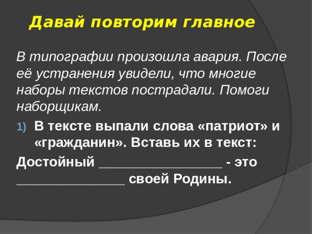 Давай повторим главное В типографии произошла авария. После её устранения увидели, что многие наборы текстов пострадали. Помоги наборщикам. В тексте выпали слова «патриот» и «гражданин». Вставь их в текст: Достойный ________________ - это ______________ своей Родины. 