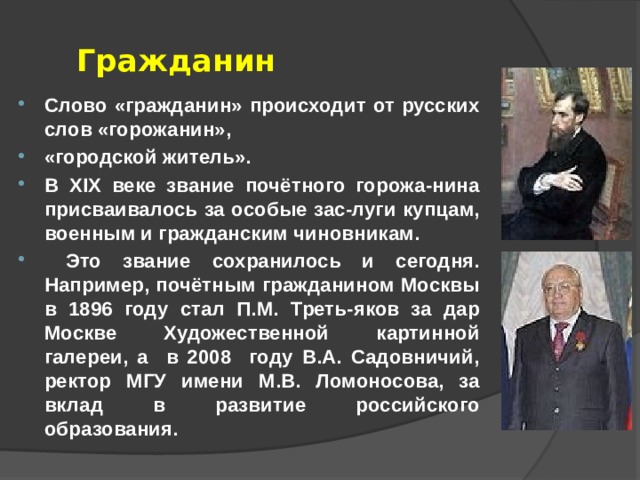 Гражданин Слово «гражданин» происходит от русских слов «горожанин», «городской житель». В XIX веке звание почётного горожа-нина присваивалось за особые зас-луги купцам, военным и гражданским чиновникам.  Это звание сохранилось и сегодня. Например, почётным гражданином Москвы в 1896 году стал П.М. Треть-яков за дар Москве Художественной картинной галереи, а в 2008 году В.А. Садовничий, ректор МГУ имени М.В. Ломоносова, за вклад в развитие российского образования. 