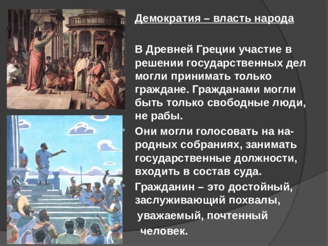 Демократия – власть народа  В Древней Греции участие в решении государственных дел могли принимать только граждане. Гражданами могли быть только свободные люди, не рабы. Они могли голосовать на на-родных собраниях, занимать государственные должности, входить в состав суда. Гражданин – это достойный, заслуживающий похвалы,  уважаемый, почтенный  человек. 