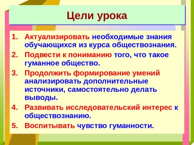 Цели урока Актуализировать необходимые знания обучающихся из курса обществознания. Подвести к пониманию того, что такое гуманное общество. Продолжить формирование умений анализировать дополнительные источники, самостоятельно делать выводы. Развивать исследовательский интерес к обществознанию. Воспитывать чувство гуманности. 