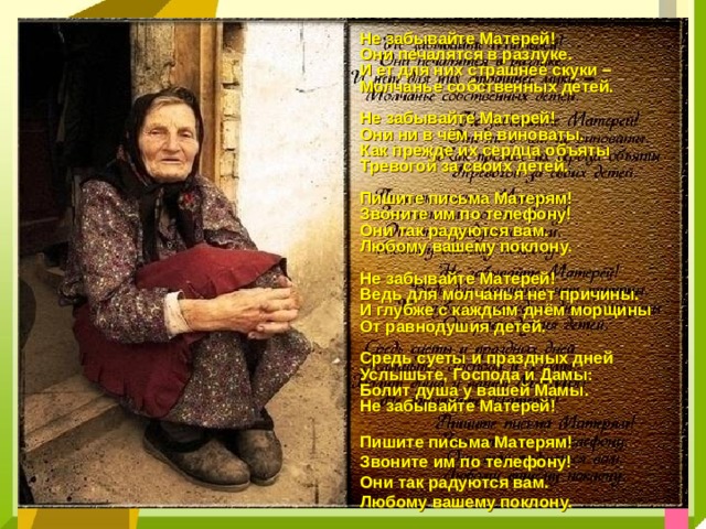 Не забывайте Матерей! Они печалятся в разлуке. И ет для них страшнее скуки – Молчанье собственных детей.  Не забывайте Матерей! Они ни в чём не виноваты. Как прежде их сердца объяты Тревогой за своих детей.  Пишите письма Матерям! Звоните им по телефону! Они так радуются вам. Любому вашему поклону.  Не забывайте Матерей! Ведь для молчанья нет причины. И глубже с каждым днём морщины От равнодушия детей.  Средь суеты и праздных дней Услышьте, Господа и Дамы: Болит душа у вашей Мамы. Не забывайте Матерей!  Пишите письма Матерям! Звоните им по телефону! Они так радуются вам. Любому вашему поклону.    