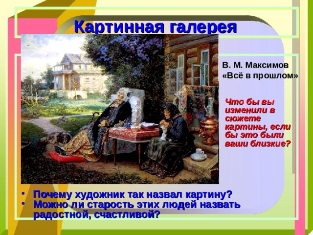  Картинная галерея   В. М. Максимов «Всё в прошлом» Что бы вы изменили в сюжете картины, если бы это были ваши близкие? Почему художник так назвал картину? Можно ли старость этих людей назвать радостной, счастливой? 